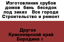 Изготовление срубов домов, бань, беседок под заказ - Все города Строительство и ремонт » Другое   . Красноярский край,Бородино г.